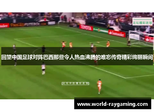 回望中国足球对阵巴西那些令人热血沸腾的难忘传奇精彩绚丽瞬间